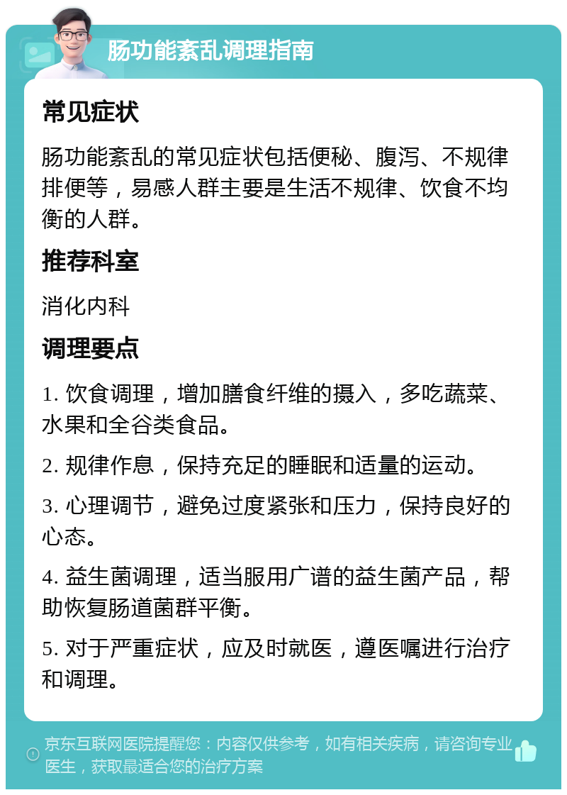 肠功能紊乱调理指南 常见症状 肠功能紊乱的常见症状包括便秘、腹泻、不规律排便等，易感人群主要是生活不规律、饮食不均衡的人群。 推荐科室 消化内科 调理要点 1. 饮食调理，增加膳食纤维的摄入，多吃蔬菜、水果和全谷类食品。 2. 规律作息，保持充足的睡眠和适量的运动。 3. 心理调节，避免过度紧张和压力，保持良好的心态。 4. 益生菌调理，适当服用广谱的益生菌产品，帮助恢复肠道菌群平衡。 5. 对于严重症状，应及时就医，遵医嘱进行治疗和调理。