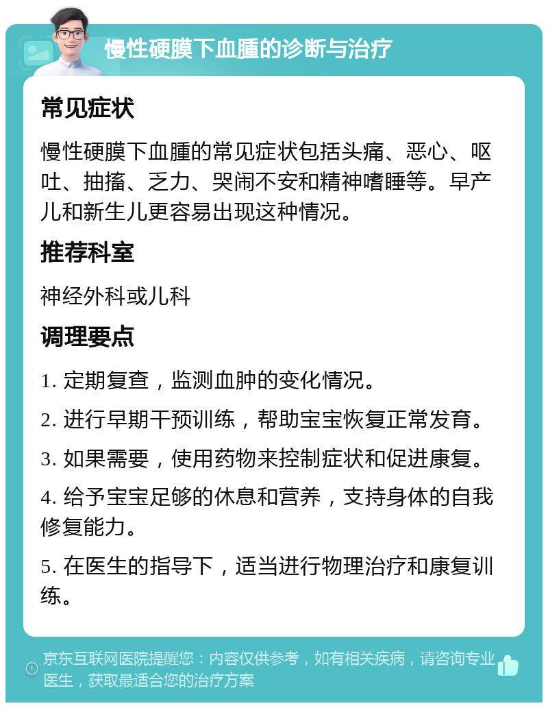 慢性硬膜下血腫的诊断与治疗 常见症状 慢性硬膜下血腫的常见症状包括头痛、恶心、呕吐、抽搐、乏力、哭闹不安和精神嗜睡等。早产儿和新生儿更容易出现这种情况。 推荐科室 神经外科或儿科 调理要点 1. 定期复查，监测血肿的变化情况。 2. 进行早期干预训练，帮助宝宝恢复正常发育。 3. 如果需要，使用药物来控制症状和促进康复。 4. 给予宝宝足够的休息和营养，支持身体的自我修复能力。 5. 在医生的指导下，适当进行物理治疗和康复训练。