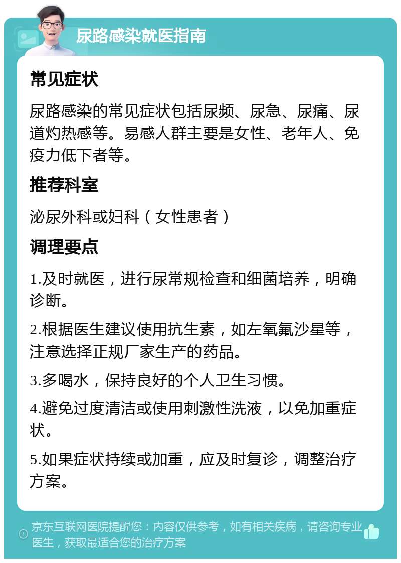 尿路感染就医指南 常见症状 尿路感染的常见症状包括尿频、尿急、尿痛、尿道灼热感等。易感人群主要是女性、老年人、免疫力低下者等。 推荐科室 泌尿外科或妇科（女性患者） 调理要点 1.及时就医，进行尿常规检查和细菌培养，明确诊断。 2.根据医生建议使用抗生素，如左氧氟沙星等，注意选择正规厂家生产的药品。 3.多喝水，保持良好的个人卫生习惯。 4.避免过度清洁或使用刺激性洗液，以免加重症状。 5.如果症状持续或加重，应及时复诊，调整治疗方案。