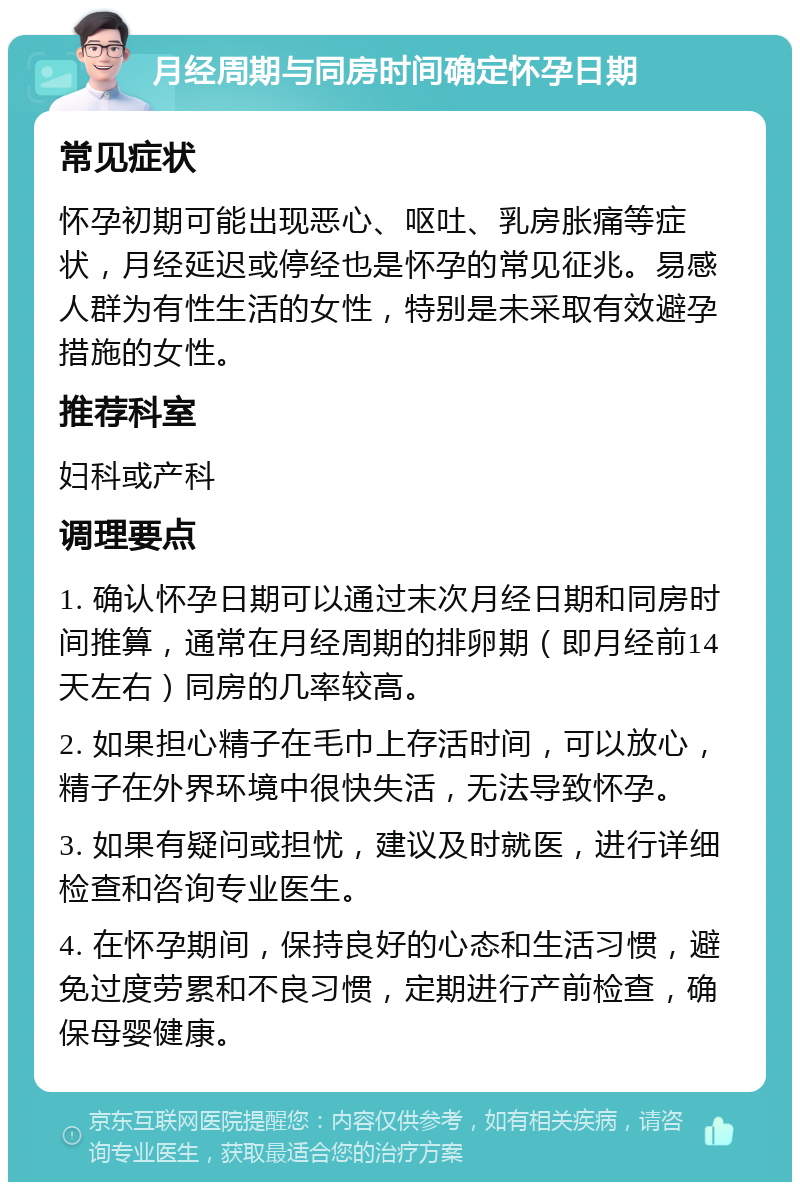 月经周期与同房时间确定怀孕日期 常见症状 怀孕初期可能出现恶心、呕吐、乳房胀痛等症状，月经延迟或停经也是怀孕的常见征兆。易感人群为有性生活的女性，特别是未采取有效避孕措施的女性。 推荐科室 妇科或产科 调理要点 1. 确认怀孕日期可以通过末次月经日期和同房时间推算，通常在月经周期的排卵期（即月经前14天左右）同房的几率较高。 2. 如果担心精子在毛巾上存活时间，可以放心，精子在外界环境中很快失活，无法导致怀孕。 3. 如果有疑问或担忧，建议及时就医，进行详细检查和咨询专业医生。 4. 在怀孕期间，保持良好的心态和生活习惯，避免过度劳累和不良习惯，定期进行产前检查，确保母婴健康。