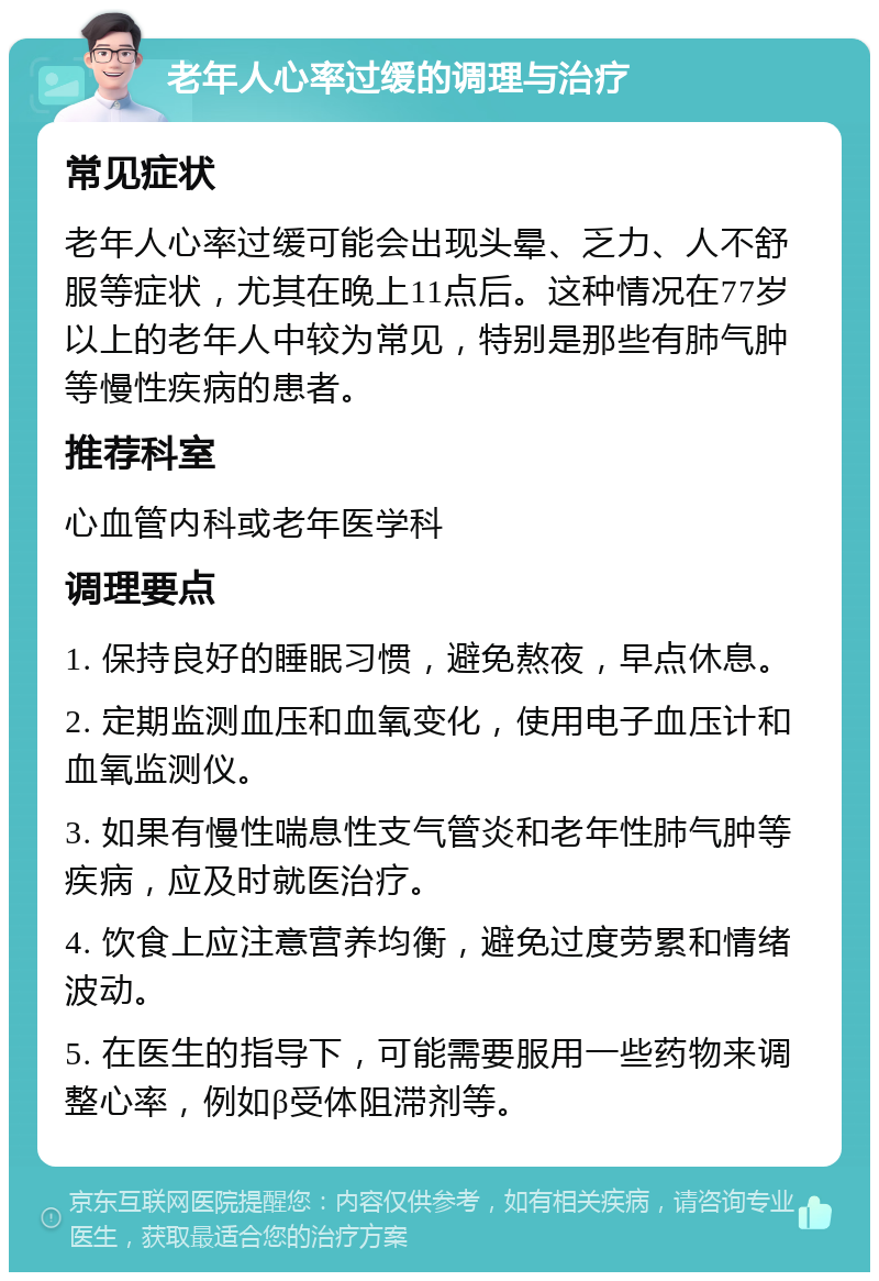 老年人心率过缓的调理与治疗 常见症状 老年人心率过缓可能会出现头晕、乏力、人不舒服等症状，尤其在晚上11点后。这种情况在77岁以上的老年人中较为常见，特别是那些有肺气肿等慢性疾病的患者。 推荐科室 心血管内科或老年医学科 调理要点 1. 保持良好的睡眠习惯，避免熬夜，早点休息。 2. 定期监测血压和血氧变化，使用电子血压计和血氧监测仪。 3. 如果有慢性喘息性支气管炎和老年性肺气肿等疾病，应及时就医治疗。 4. 饮食上应注意营养均衡，避免过度劳累和情绪波动。 5. 在医生的指导下，可能需要服用一些药物来调整心率，例如β受体阻滞剂等。