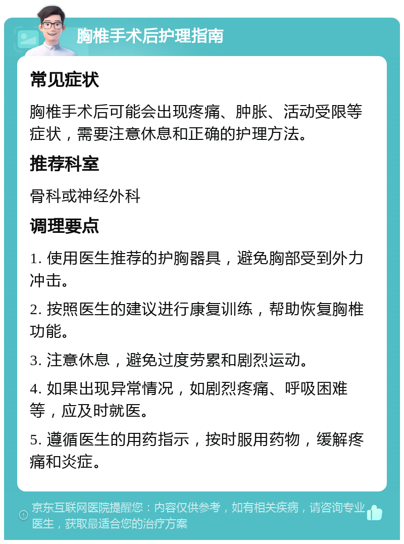 胸椎手术后护理指南 常见症状 胸椎手术后可能会出现疼痛、肿胀、活动受限等症状，需要注意休息和正确的护理方法。 推荐科室 骨科或神经外科 调理要点 1. 使用医生推荐的护胸器具，避免胸部受到外力冲击。 2. 按照医生的建议进行康复训练，帮助恢复胸椎功能。 3. 注意休息，避免过度劳累和剧烈运动。 4. 如果出现异常情况，如剧烈疼痛、呼吸困难等，应及时就医。 5. 遵循医生的用药指示，按时服用药物，缓解疼痛和炎症。