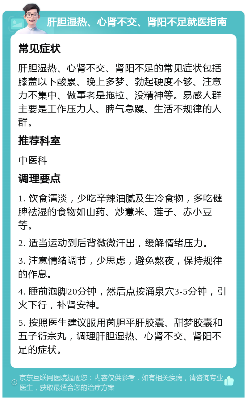 肝胆湿热、心肾不交、肾阳不足就医指南 常见症状 肝胆湿热、心肾不交、肾阳不足的常见症状包括膝盖以下酸累、晚上多梦、勃起硬度不够、注意力不集中、做事老是拖拉、没精神等。易感人群主要是工作压力大、脾气急躁、生活不规律的人群。 推荐科室 中医科 调理要点 1. 饮食清淡，少吃辛辣油腻及生冷食物，多吃健脾祛湿的食物如山药、炒薏米、莲子、赤小豆等。 2. 适当运动到后背微微汗出，缓解情绪压力。 3. 注意情绪调节，少思虑，避免熬夜，保持规律的作息。 4. 睡前泡脚20分钟，然后点按涌泉穴3-5分钟，引火下行，补肾安神。 5. 按照医生建议服用茵胆平肝胶囊、甜梦胶囊和五子衍宗丸，调理肝胆湿热、心肾不交、肾阳不足的症状。