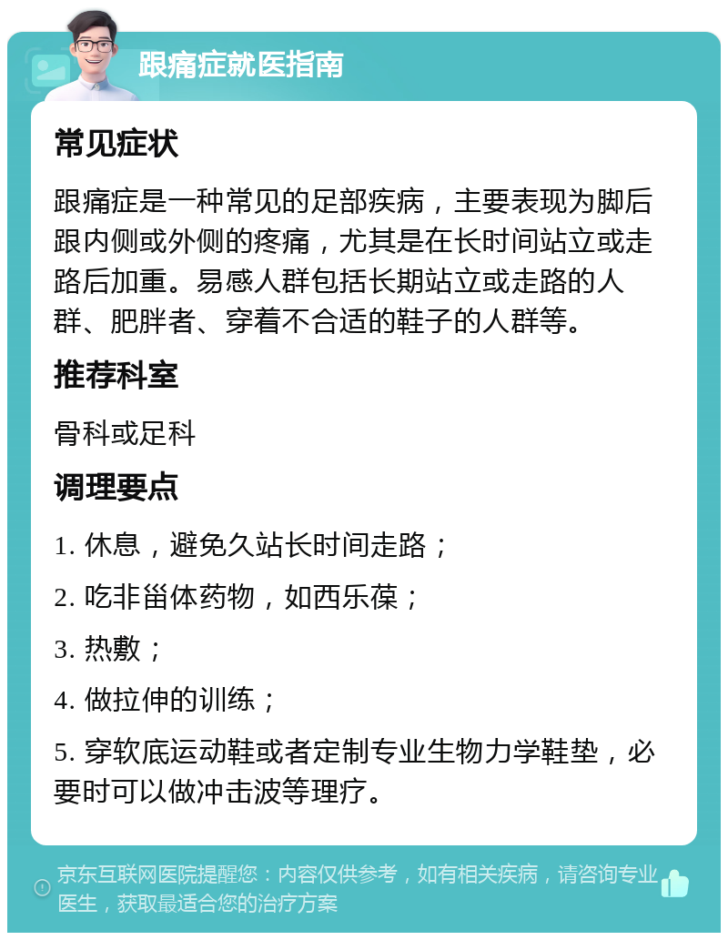 跟痛症就医指南 常见症状 跟痛症是一种常见的足部疾病，主要表现为脚后跟内侧或外侧的疼痛，尤其是在长时间站立或走路后加重。易感人群包括长期站立或走路的人群、肥胖者、穿着不合适的鞋子的人群等。 推荐科室 骨科或足科 调理要点 1. 休息，避免久站长时间走路； 2. 吃非甾体药物，如西乐葆； 3. 热敷； 4. 做拉伸的训练； 5. 穿软底运动鞋或者定制专业生物力学鞋垫，必要时可以做冲击波等理疗。