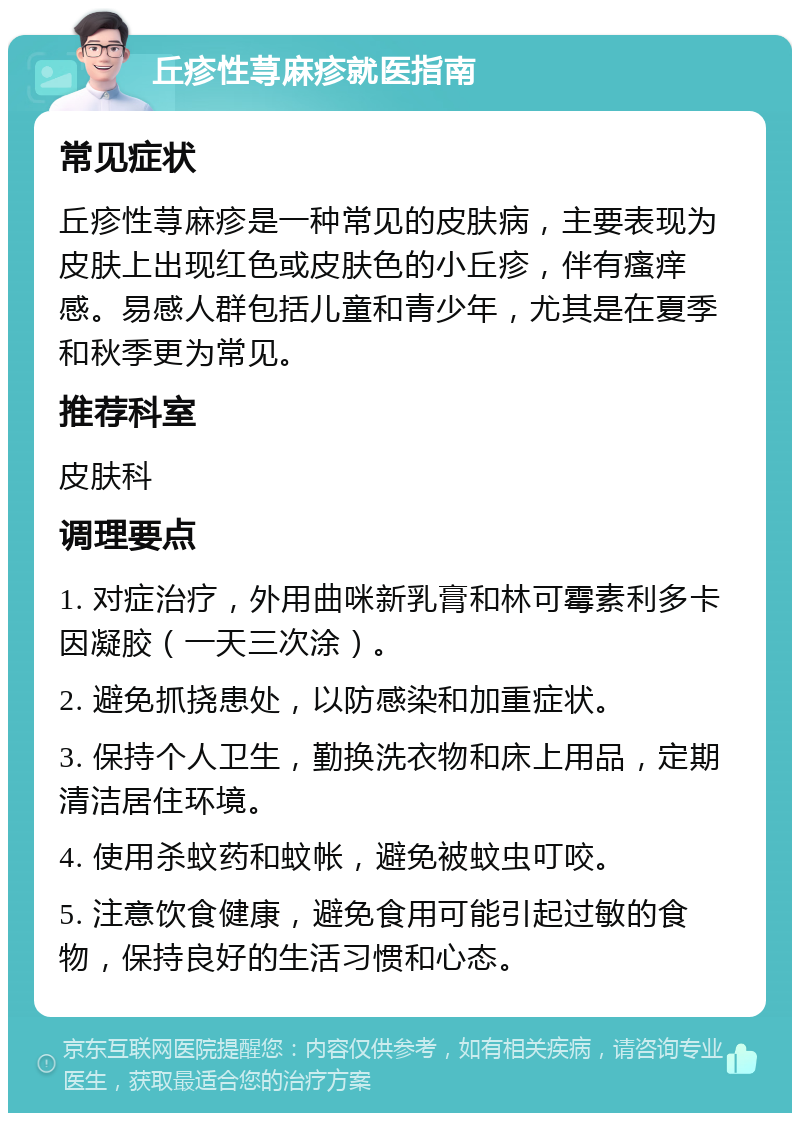 丘疹性荨麻疹就医指南 常见症状 丘疹性荨麻疹是一种常见的皮肤病，主要表现为皮肤上出现红色或皮肤色的小丘疹，伴有瘙痒感。易感人群包括儿童和青少年，尤其是在夏季和秋季更为常见。 推荐科室 皮肤科 调理要点 1. 对症治疗，外用曲咪新乳膏和林可霉素利多卡因凝胶（一天三次涂）。 2. 避免抓挠患处，以防感染和加重症状。 3. 保持个人卫生，勤换洗衣物和床上用品，定期清洁居住环境。 4. 使用杀蚊药和蚊帐，避免被蚊虫叮咬。 5. 注意饮食健康，避免食用可能引起过敏的食物，保持良好的生活习惯和心态。