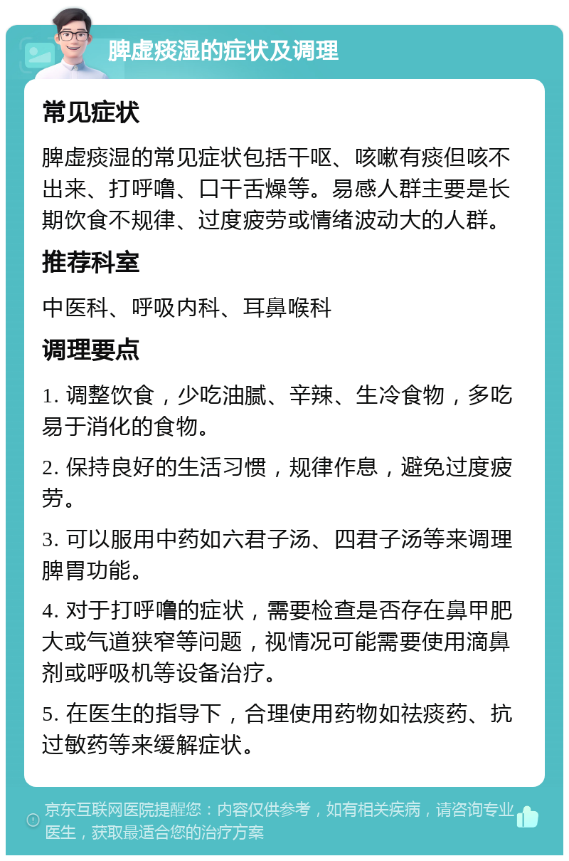 脾虚痰湿的症状及调理 常见症状 脾虚痰湿的常见症状包括干呕、咳嗽有痰但咳不出来、打呼噜、口干舌燥等。易感人群主要是长期饮食不规律、过度疲劳或情绪波动大的人群。 推荐科室 中医科、呼吸内科、耳鼻喉科 调理要点 1. 调整饮食，少吃油腻、辛辣、生冷食物，多吃易于消化的食物。 2. 保持良好的生活习惯，规律作息，避免过度疲劳。 3. 可以服用中药如六君子汤、四君子汤等来调理脾胃功能。 4. 对于打呼噜的症状，需要检查是否存在鼻甲肥大或气道狭窄等问题，视情况可能需要使用滴鼻剂或呼吸机等设备治疗。 5. 在医生的指导下，合理使用药物如祛痰药、抗过敏药等来缓解症状。