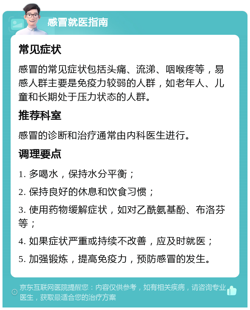 感冒就医指南 常见症状 感冒的常见症状包括头痛、流涕、咽喉疼等，易感人群主要是免疫力较弱的人群，如老年人、儿童和长期处于压力状态的人群。 推荐科室 感冒的诊断和治疗通常由内科医生进行。 调理要点 1. 多喝水，保持水分平衡； 2. 保持良好的休息和饮食习惯； 3. 使用药物缓解症状，如对乙酰氨基酚、布洛芬等； 4. 如果症状严重或持续不改善，应及时就医； 5. 加强锻炼，提高免疫力，预防感冒的发生。