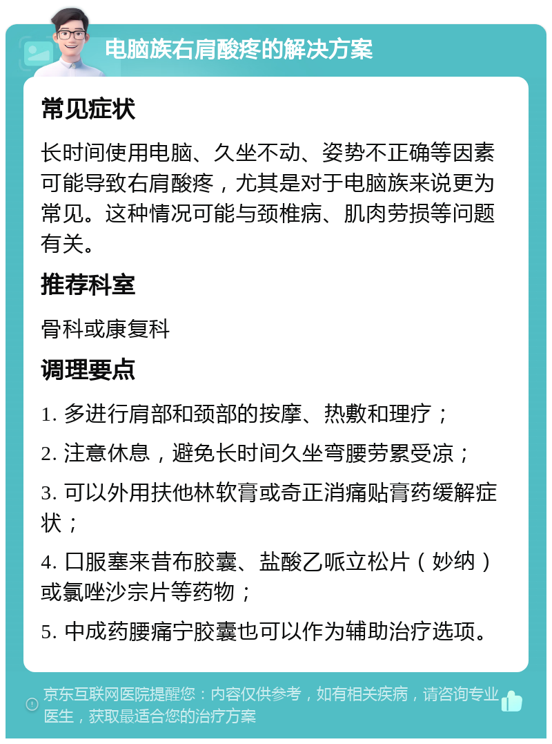 电脑族右肩酸疼的解决方案 常见症状 长时间使用电脑、久坐不动、姿势不正确等因素可能导致右肩酸疼，尤其是对于电脑族来说更为常见。这种情况可能与颈椎病、肌肉劳损等问题有关。 推荐科室 骨科或康复科 调理要点 1. 多进行肩部和颈部的按摩、热敷和理疗； 2. 注意休息，避免长时间久坐弯腰劳累受凉； 3. 可以外用扶他林软膏或奇正消痛贴膏药缓解症状； 4. 口服塞来昔布胶囊、盐酸乙哌立松片（妙纳）或氯唑沙宗片等药物； 5. 中成药腰痛宁胶囊也可以作为辅助治疗选项。