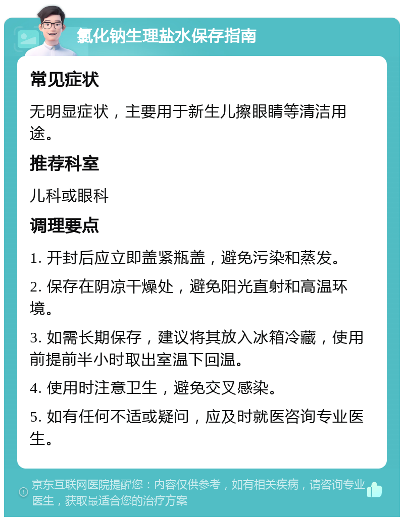 氯化钠生理盐水保存指南 常见症状 无明显症状，主要用于新生儿擦眼睛等清洁用途。 推荐科室 儿科或眼科 调理要点 1. 开封后应立即盖紧瓶盖，避免污染和蒸发。 2. 保存在阴凉干燥处，避免阳光直射和高温环境。 3. 如需长期保存，建议将其放入冰箱冷藏，使用前提前半小时取出室温下回温。 4. 使用时注意卫生，避免交叉感染。 5. 如有任何不适或疑问，应及时就医咨询专业医生。