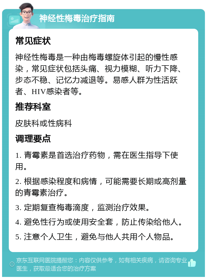 神经性梅毒治疗指南 常见症状 神经性梅毒是一种由梅毒螺旋体引起的慢性感染，常见症状包括头痛、视力模糊、听力下降、步态不稳、记忆力减退等。易感人群为性活跃者、HIV感染者等。 推荐科室 皮肤科或性病科 调理要点 1. 青霉素是首选治疗药物，需在医生指导下使用。 2. 根据感染程度和病情，可能需要长期或高剂量的青霉素治疗。 3. 定期复查梅毒滴度，监测治疗效果。 4. 避免性行为或使用安全套，防止传染给他人。 5. 注意个人卫生，避免与他人共用个人物品。