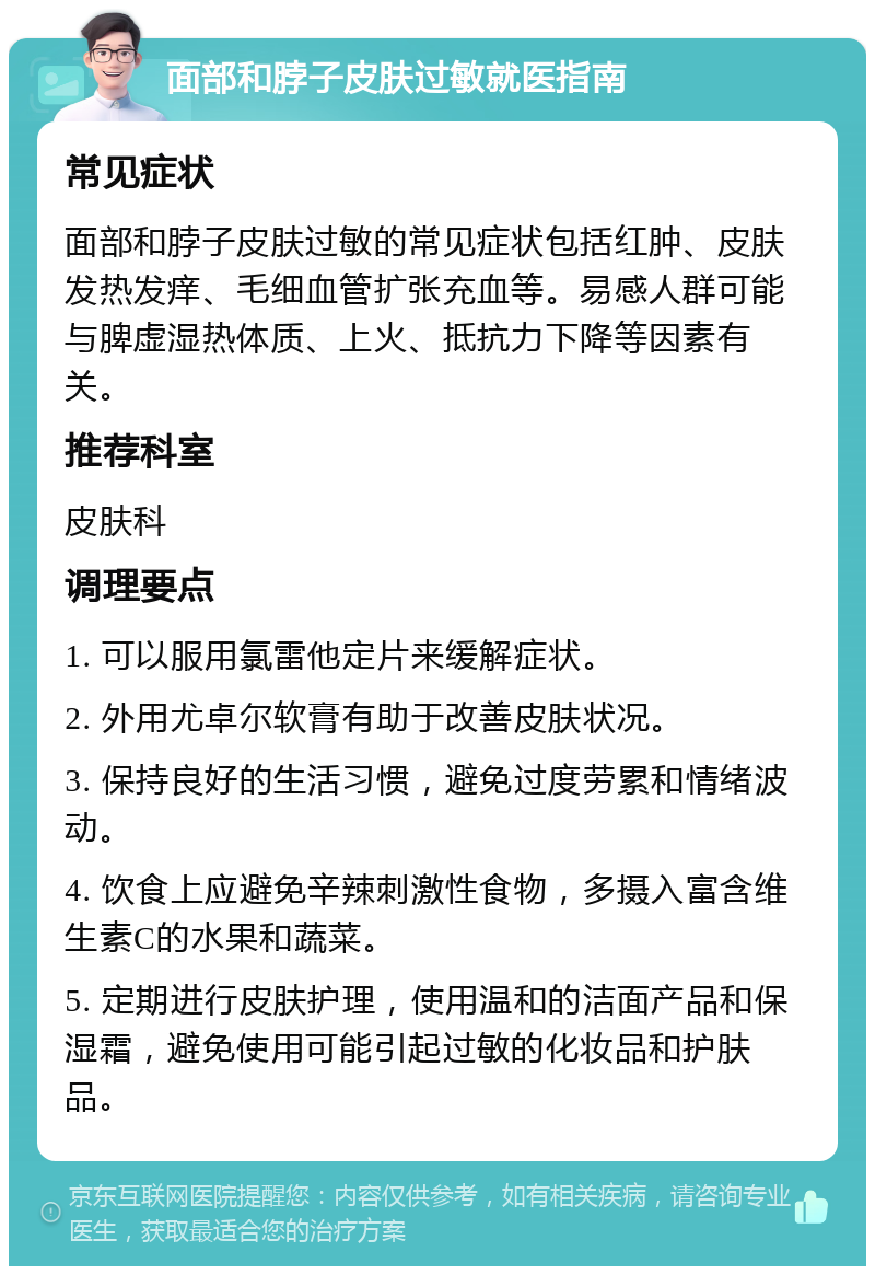 面部和脖子皮肤过敏就医指南 常见症状 面部和脖子皮肤过敏的常见症状包括红肿、皮肤发热发痒、毛细血管扩张充血等。易感人群可能与脾虚湿热体质、上火、抵抗力下降等因素有关。 推荐科室 皮肤科 调理要点 1. 可以服用氯雷他定片来缓解症状。 2. 外用尤卓尔软膏有助于改善皮肤状况。 3. 保持良好的生活习惯，避免过度劳累和情绪波动。 4. 饮食上应避免辛辣刺激性食物，多摄入富含维生素C的水果和蔬菜。 5. 定期进行皮肤护理，使用温和的洁面产品和保湿霜，避免使用可能引起过敏的化妆品和护肤品。