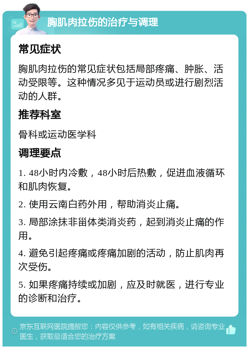 胸肌肉拉伤的治疗与调理 常见症状 胸肌肉拉伤的常见症状包括局部疼痛、肿胀、活动受限等。这种情况多见于运动员或进行剧烈活动的人群。 推荐科室 骨科或运动医学科 调理要点 1. 48小时内冷敷，48小时后热敷，促进血液循环和肌肉恢复。 2. 使用云南白药外用，帮助消炎止痛。 3. 局部涂抹非甾体类消炎药，起到消炎止痛的作用。 4. 避免引起疼痛或疼痛加剧的活动，防止肌肉再次受伤。 5. 如果疼痛持续或加剧，应及时就医，进行专业的诊断和治疗。