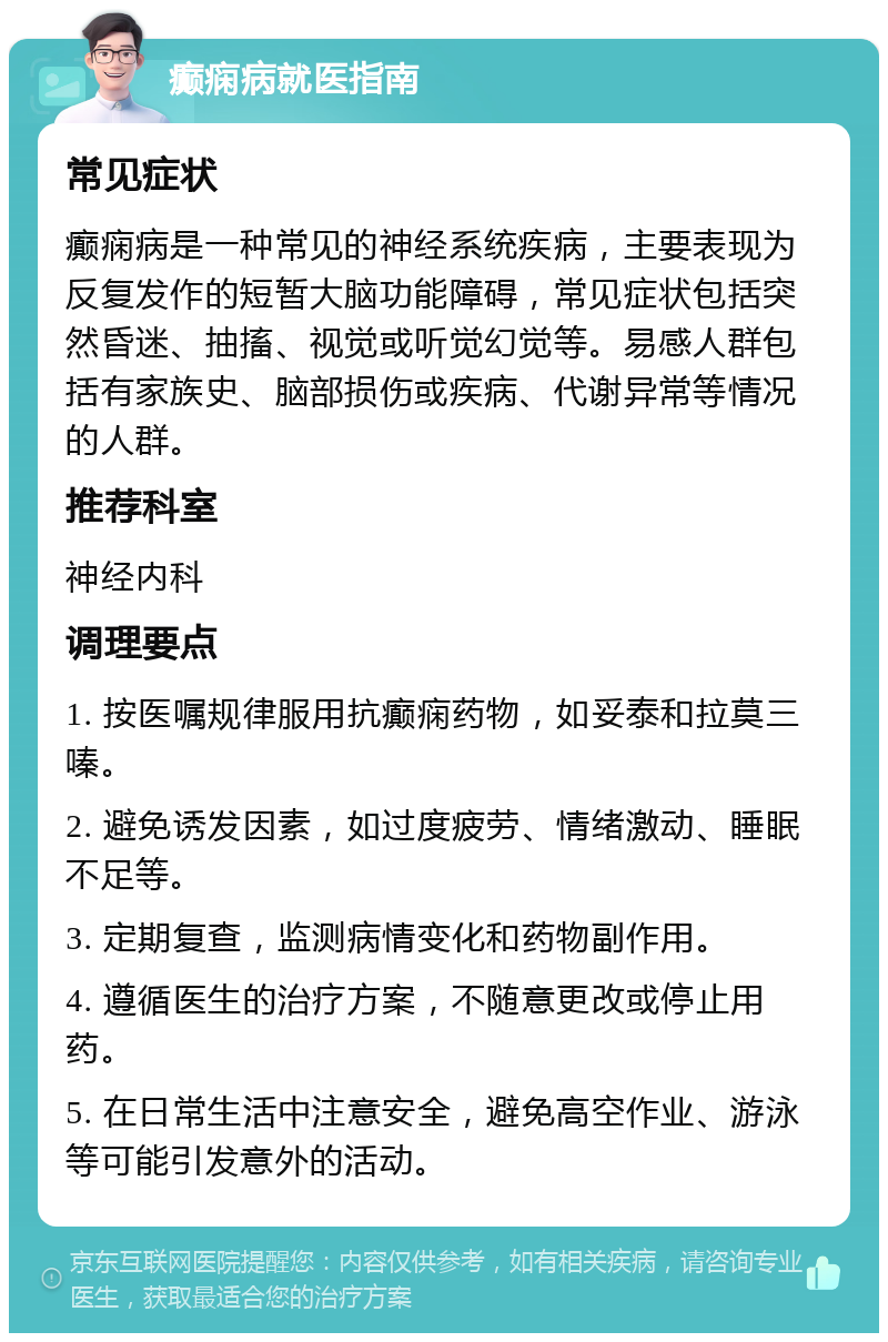 癫痫病就医指南 常见症状 癫痫病是一种常见的神经系统疾病，主要表现为反复发作的短暂大脑功能障碍，常见症状包括突然昏迷、抽搐、视觉或听觉幻觉等。易感人群包括有家族史、脑部损伤或疾病、代谢异常等情况的人群。 推荐科室 神经内科 调理要点 1. 按医嘱规律服用抗癫痫药物，如妥泰和拉莫三嗪。 2. 避免诱发因素，如过度疲劳、情绪激动、睡眠不足等。 3. 定期复查，监测病情变化和药物副作用。 4. 遵循医生的治疗方案，不随意更改或停止用药。 5. 在日常生活中注意安全，避免高空作业、游泳等可能引发意外的活动。