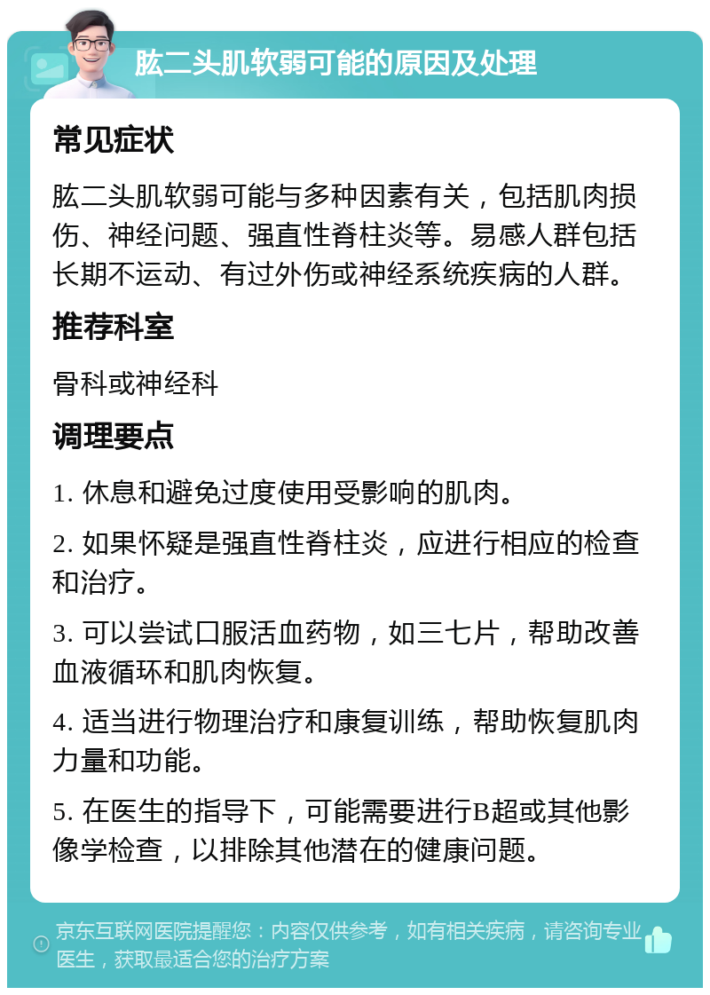 肱二头肌软弱可能的原因及处理 常见症状 肱二头肌软弱可能与多种因素有关，包括肌肉损伤、神经问题、强直性脊柱炎等。易感人群包括长期不运动、有过外伤或神经系统疾病的人群。 推荐科室 骨科或神经科 调理要点 1. 休息和避免过度使用受影响的肌肉。 2. 如果怀疑是强直性脊柱炎，应进行相应的检查和治疗。 3. 可以尝试口服活血药物，如三七片，帮助改善血液循环和肌肉恢复。 4. 适当进行物理治疗和康复训练，帮助恢复肌肉力量和功能。 5. 在医生的指导下，可能需要进行B超或其他影像学检查，以排除其他潜在的健康问题。