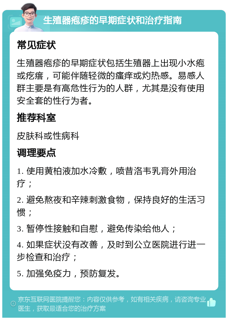 生殖器疱疹的早期症状和治疗指南 常见症状 生殖器疱疹的早期症状包括生殖器上出现小水疱或疙瘩，可能伴随轻微的瘙痒或灼热感。易感人群主要是有高危性行为的人群，尤其是没有使用安全套的性行为者。 推荐科室 皮肤科或性病科 调理要点 1. 使用黄柏液加水冷敷，喷昔洛韦乳膏外用治疗； 2. 避免熬夜和辛辣刺激食物，保持良好的生活习惯； 3. 暂停性接触和自慰，避免传染给他人； 4. 如果症状没有改善，及时到公立医院进行进一步检查和治疗； 5. 加强免疫力，预防复发。