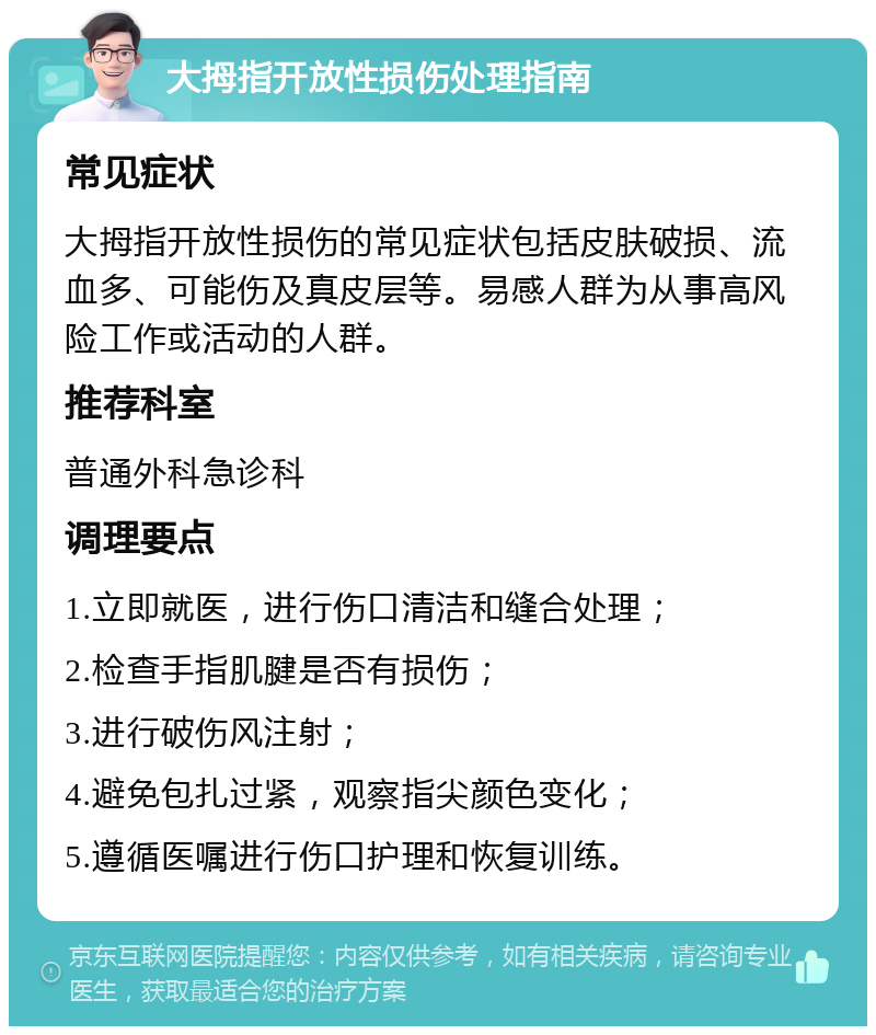 大拇指开放性损伤处理指南 常见症状 大拇指开放性损伤的常见症状包括皮肤破损、流血多、可能伤及真皮层等。易感人群为从事高风险工作或活动的人群。 推荐科室 普通外科急诊科 调理要点 1.立即就医，进行伤口清洁和缝合处理； 2.检查手指肌腱是否有损伤； 3.进行破伤风注射； 4.避免包扎过紧，观察指尖颜色变化； 5.遵循医嘱进行伤口护理和恢复训练。