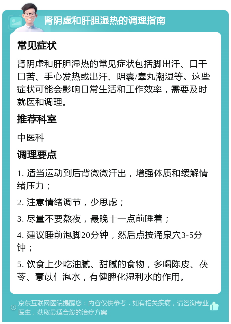 肾阴虚和肝胆湿热的调理指南 常见症状 肾阴虚和肝胆湿热的常见症状包括脚出汗、口干口苦、手心发热或出汗、阴囊/睾丸潮湿等。这些症状可能会影响日常生活和工作效率，需要及时就医和调理。 推荐科室 中医科 调理要点 1. 适当运动到后背微微汗出，增强体质和缓解情绪压力； 2. 注意情绪调节，少思虑； 3. 尽量不要熬夜，最晚十一点前睡着； 4. 建议睡前泡脚20分钟，然后点按涌泉穴3-5分钟； 5. 饮食上少吃油腻、甜腻的食物，多喝陈皮、茯苓、薏苡仁泡水，有健脾化湿利水的作用。