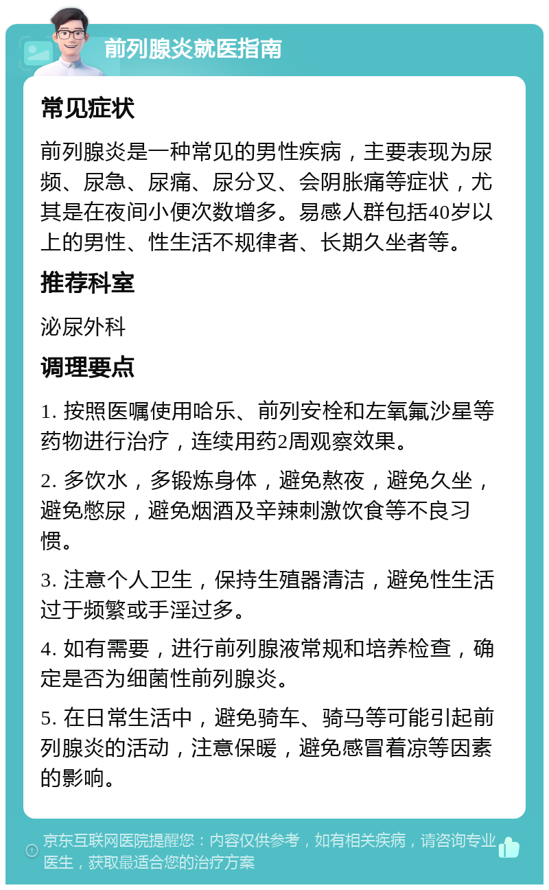 前列腺炎就医指南 常见症状 前列腺炎是一种常见的男性疾病，主要表现为尿频、尿急、尿痛、尿分叉、会阴胀痛等症状，尤其是在夜间小便次数增多。易感人群包括40岁以上的男性、性生活不规律者、长期久坐者等。 推荐科室 泌尿外科 调理要点 1. 按照医嘱使用哈乐、前列安栓和左氧氟沙星等药物进行治疗，连续用药2周观察效果。 2. 多饮水，多锻炼身体，避免熬夜，避免久坐，避免憋尿，避免烟酒及辛辣刺激饮食等不良习惯。 3. 注意个人卫生，保持生殖器清洁，避免性生活过于频繁或手淫过多。 4. 如有需要，进行前列腺液常规和培养检查，确定是否为细菌性前列腺炎。 5. 在日常生活中，避免骑车、骑马等可能引起前列腺炎的活动，注意保暖，避免感冒着凉等因素的影响。