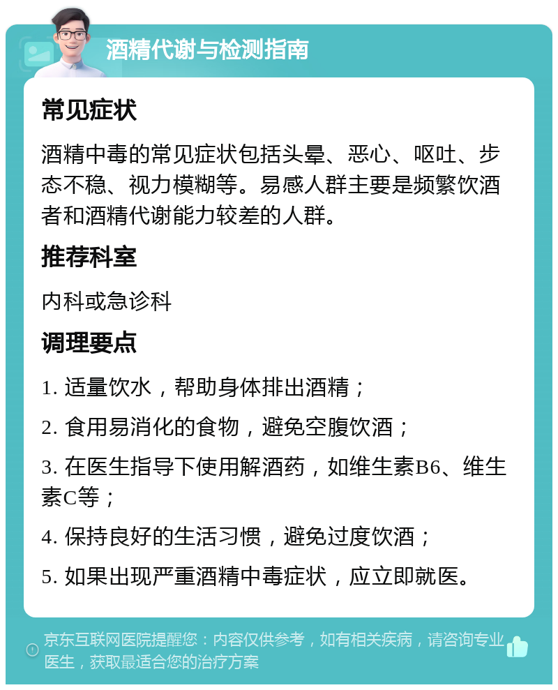 酒精代谢与检测指南 常见症状 酒精中毒的常见症状包括头晕、恶心、呕吐、步态不稳、视力模糊等。易感人群主要是频繁饮酒者和酒精代谢能力较差的人群。 推荐科室 内科或急诊科 调理要点 1. 适量饮水，帮助身体排出酒精； 2. 食用易消化的食物，避免空腹饮酒； 3. 在医生指导下使用解酒药，如维生素B6、维生素C等； 4. 保持良好的生活习惯，避免过度饮酒； 5. 如果出现严重酒精中毒症状，应立即就医。