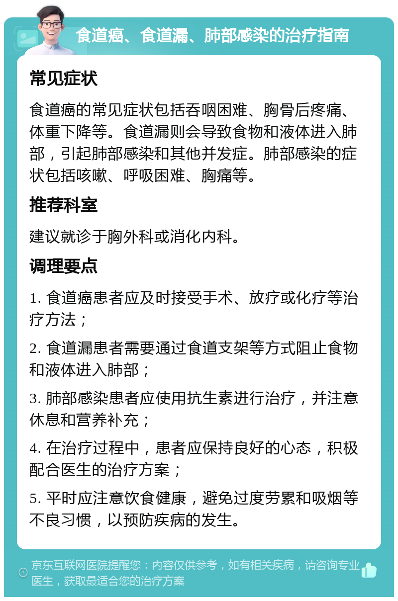 食道癌、食道漏、肺部感染的治疗指南 常见症状 食道癌的常见症状包括吞咽困难、胸骨后疼痛、体重下降等。食道漏则会导致食物和液体进入肺部，引起肺部感染和其他并发症。肺部感染的症状包括咳嗽、呼吸困难、胸痛等。 推荐科室 建议就诊于胸外科或消化内科。 调理要点 1. 食道癌患者应及时接受手术、放疗或化疗等治疗方法； 2. 食道漏患者需要通过食道支架等方式阻止食物和液体进入肺部； 3. 肺部感染患者应使用抗生素进行治疗，并注意休息和营养补充； 4. 在治疗过程中，患者应保持良好的心态，积极配合医生的治疗方案； 5. 平时应注意饮食健康，避免过度劳累和吸烟等不良习惯，以预防疾病的发生。