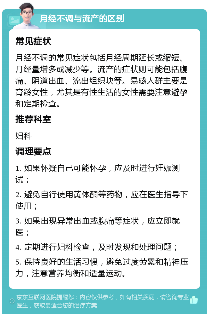 月经不调与流产的区别 常见症状 月经不调的常见症状包括月经周期延长或缩短、月经量增多或减少等。流产的症状则可能包括腹痛、阴道出血、流出组织块等。易感人群主要是育龄女性，尤其是有性生活的女性需要注意避孕和定期检查。 推荐科室 妇科 调理要点 1. 如果怀疑自己可能怀孕，应及时进行妊娠测试； 2. 避免自行使用黄体酮等药物，应在医生指导下使用； 3. 如果出现异常出血或腹痛等症状，应立即就医； 4. 定期进行妇科检查，及时发现和处理问题； 5. 保持良好的生活习惯，避免过度劳累和精神压力，注意营养均衡和适量运动。