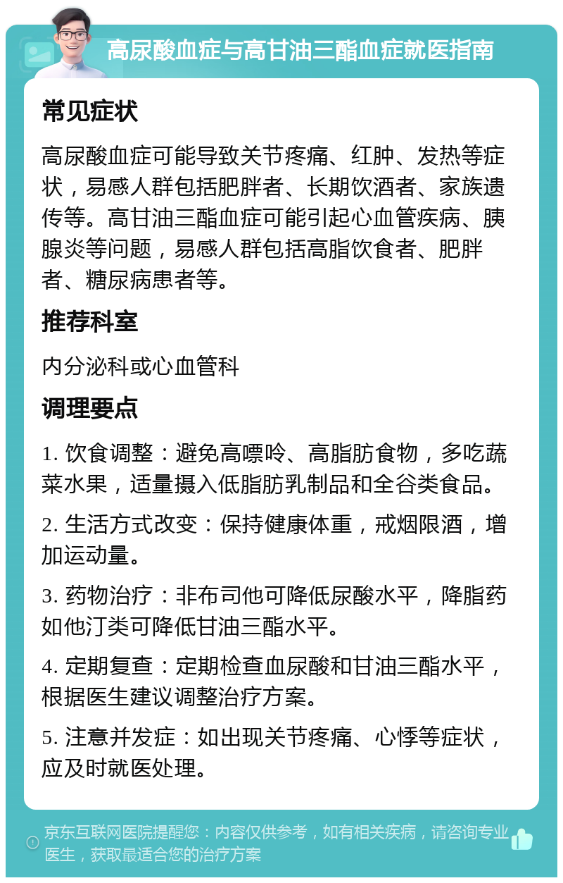 高尿酸血症与高甘油三酯血症就医指南 常见症状 高尿酸血症可能导致关节疼痛、红肿、发热等症状，易感人群包括肥胖者、长期饮酒者、家族遗传等。高甘油三酯血症可能引起心血管疾病、胰腺炎等问题，易感人群包括高脂饮食者、肥胖者、糖尿病患者等。 推荐科室 内分泌科或心血管科 调理要点 1. 饮食调整：避免高嘌呤、高脂肪食物，多吃蔬菜水果，适量摄入低脂肪乳制品和全谷类食品。 2. 生活方式改变：保持健康体重，戒烟限酒，增加运动量。 3. 药物治疗：非布司他可降低尿酸水平，降脂药如他汀类可降低甘油三酯水平。 4. 定期复查：定期检查血尿酸和甘油三酯水平，根据医生建议调整治疗方案。 5. 注意并发症：如出现关节疼痛、心悸等症状，应及时就医处理。