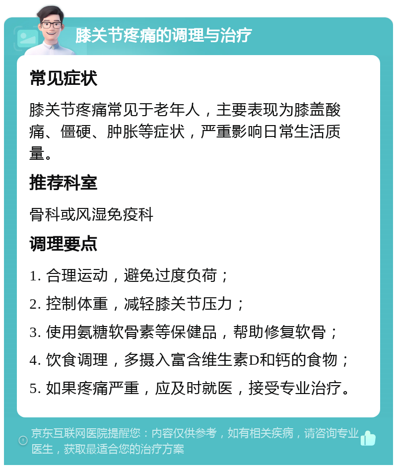 膝关节疼痛的调理与治疗 常见症状 膝关节疼痛常见于老年人，主要表现为膝盖酸痛、僵硬、肿胀等症状，严重影响日常生活质量。 推荐科室 骨科或风湿免疫科 调理要点 1. 合理运动，避免过度负荷； 2. 控制体重，减轻膝关节压力； 3. 使用氨糖软骨素等保健品，帮助修复软骨； 4. 饮食调理，多摄入富含维生素D和钙的食物； 5. 如果疼痛严重，应及时就医，接受专业治疗。