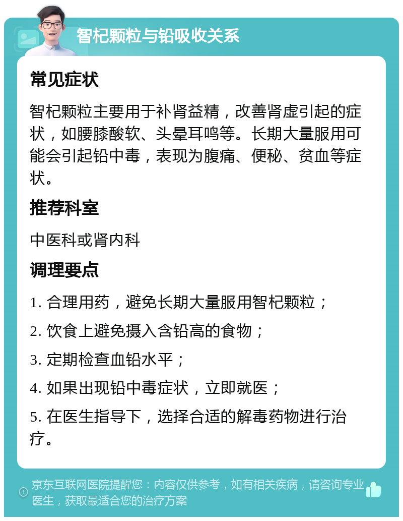 智杞颗粒与铅吸收关系 常见症状 智杞颗粒主要用于补肾益精，改善肾虚引起的症状，如腰膝酸软、头晕耳鸣等。长期大量服用可能会引起铅中毒，表现为腹痛、便秘、贫血等症状。 推荐科室 中医科或肾内科 调理要点 1. 合理用药，避免长期大量服用智杞颗粒； 2. 饮食上避免摄入含铅高的食物； 3. 定期检查血铅水平； 4. 如果出现铅中毒症状，立即就医； 5. 在医生指导下，选择合适的解毒药物进行治疗。