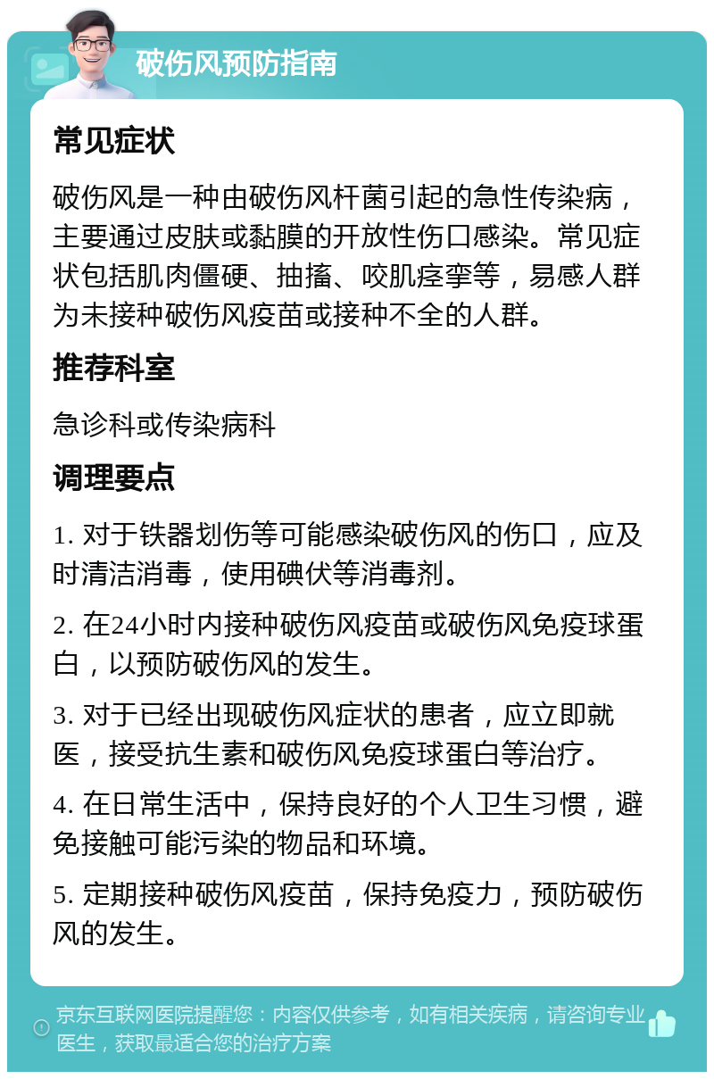 破伤风预防指南 常见症状 破伤风是一种由破伤风杆菌引起的急性传染病，主要通过皮肤或黏膜的开放性伤口感染。常见症状包括肌肉僵硬、抽搐、咬肌痉挛等，易感人群为未接种破伤风疫苗或接种不全的人群。 推荐科室 急诊科或传染病科 调理要点 1. 对于铁器划伤等可能感染破伤风的伤口，应及时清洁消毒，使用碘伏等消毒剂。 2. 在24小时内接种破伤风疫苗或破伤风免疫球蛋白，以预防破伤风的发生。 3. 对于已经出现破伤风症状的患者，应立即就医，接受抗生素和破伤风免疫球蛋白等治疗。 4. 在日常生活中，保持良好的个人卫生习惯，避免接触可能污染的物品和环境。 5. 定期接种破伤风疫苗，保持免疫力，预防破伤风的发生。