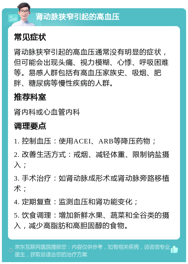 肾动脉狭窄引起的高血压 常见症状 肾动脉狭窄引起的高血压通常没有明显的症状，但可能会出现头痛、视力模糊、心悸、呼吸困难等。易感人群包括有高血压家族史、吸烟、肥胖、糖尿病等慢性疾病的人群。 推荐科室 肾内科或心血管内科 调理要点 1. 控制血压：使用ACEI、ARB等降压药物； 2. 改善生活方式：戒烟、减轻体重、限制钠盐摄入； 3. 手术治疗：如肾动脉成形术或肾动脉旁路移植术； 4. 定期复查：监测血压和肾功能变化； 5. 饮食调理：增加新鲜水果、蔬菜和全谷类的摄入，减少高脂肪和高胆固醇的食物。