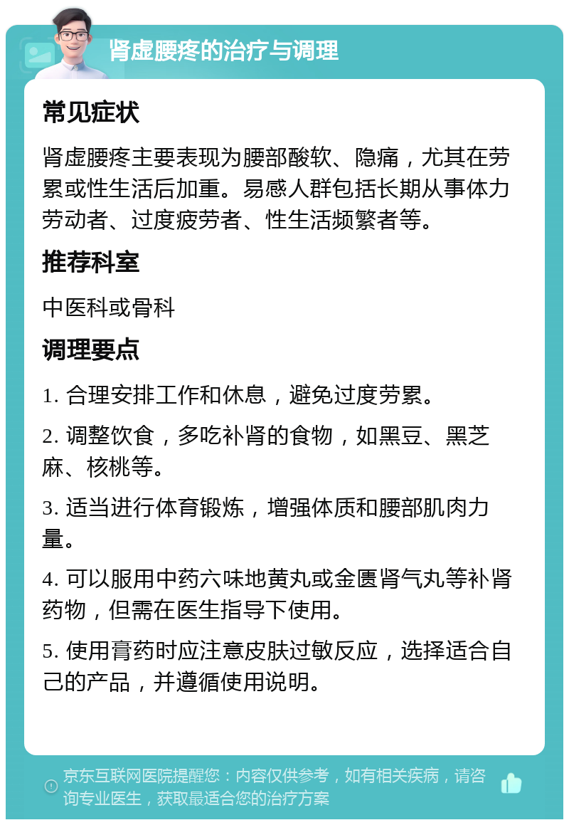 肾虚腰疼的治疗与调理 常见症状 肾虚腰疼主要表现为腰部酸软、隐痛，尤其在劳累或性生活后加重。易感人群包括长期从事体力劳动者、过度疲劳者、性生活频繁者等。 推荐科室 中医科或骨科 调理要点 1. 合理安排工作和休息，避免过度劳累。 2. 调整饮食，多吃补肾的食物，如黑豆、黑芝麻、核桃等。 3. 适当进行体育锻炼，增强体质和腰部肌肉力量。 4. 可以服用中药六味地黄丸或金匮肾气丸等补肾药物，但需在医生指导下使用。 5. 使用膏药时应注意皮肤过敏反应，选择适合自己的产品，并遵循使用说明。