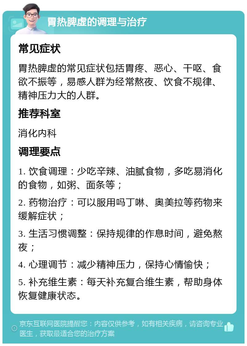 胃热脾虚的调理与治疗 常见症状 胃热脾虚的常见症状包括胃疼、恶心、干呕、食欲不振等，易感人群为经常熬夜、饮食不规律、精神压力大的人群。 推荐科室 消化内科 调理要点 1. 饮食调理：少吃辛辣、油腻食物，多吃易消化的食物，如粥、面条等； 2. 药物治疗：可以服用吗丁啉、奥美拉等药物来缓解症状； 3. 生活习惯调整：保持规律的作息时间，避免熬夜； 4. 心理调节：减少精神压力，保持心情愉快； 5. 补充维生素：每天补充复合维生素，帮助身体恢复健康状态。