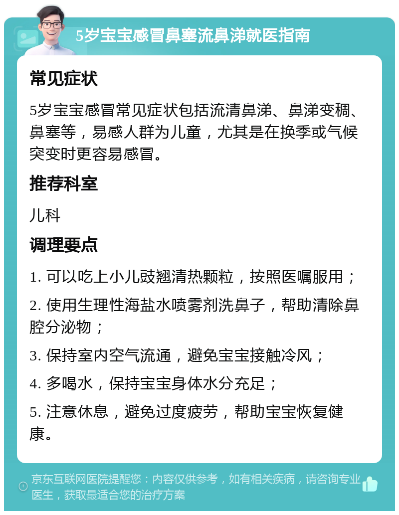 5岁宝宝感冒鼻塞流鼻涕就医指南 常见症状 5岁宝宝感冒常见症状包括流清鼻涕、鼻涕变稠、鼻塞等，易感人群为儿童，尤其是在换季或气候突变时更容易感冒。 推荐科室 儿科 调理要点 1. 可以吃上小儿豉翘清热颗粒，按照医嘱服用； 2. 使用生理性海盐水喷雾剂洗鼻子，帮助清除鼻腔分泌物； 3. 保持室内空气流通，避免宝宝接触冷风； 4. 多喝水，保持宝宝身体水分充足； 5. 注意休息，避免过度疲劳，帮助宝宝恢复健康。