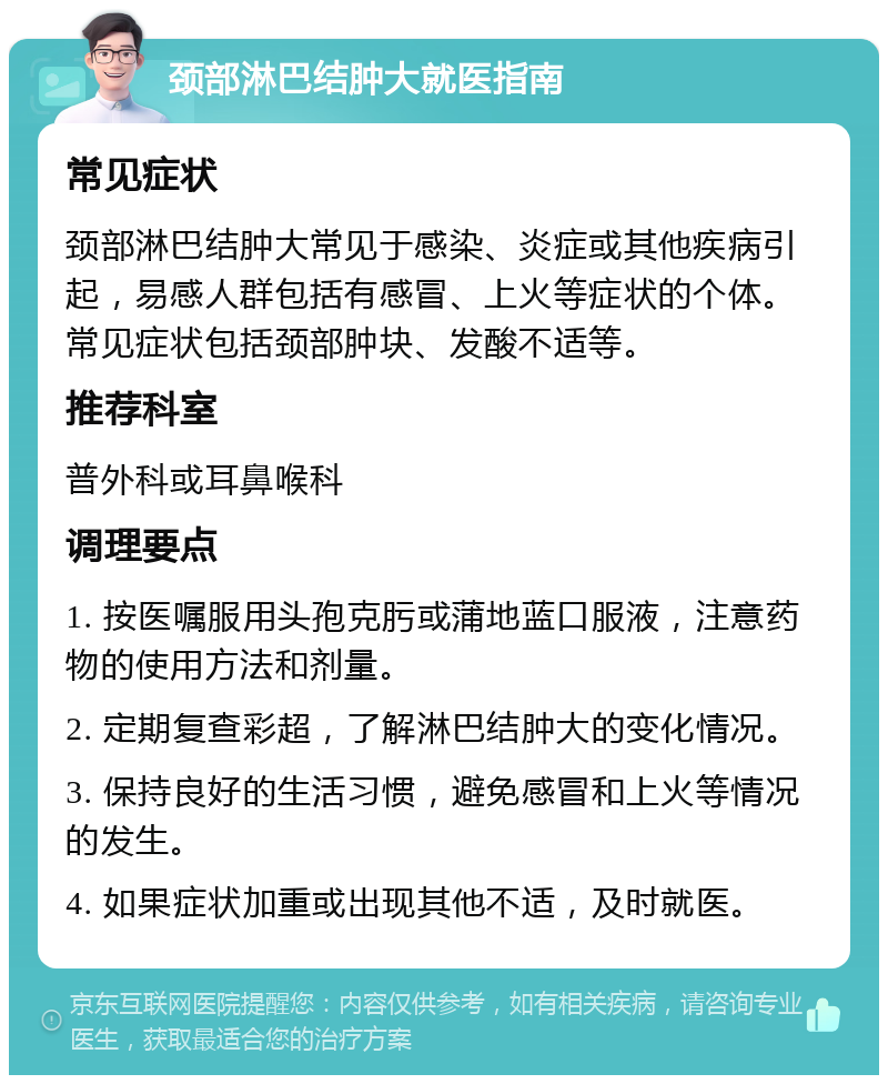 颈部淋巴结肿大就医指南 常见症状 颈部淋巴结肿大常见于感染、炎症或其他疾病引起，易感人群包括有感冒、上火等症状的个体。常见症状包括颈部肿块、发酸不适等。 推荐科室 普外科或耳鼻喉科 调理要点 1. 按医嘱服用头孢克肟或蒲地蓝口服液，注意药物的使用方法和剂量。 2. 定期复查彩超，了解淋巴结肿大的变化情况。 3. 保持良好的生活习惯，避免感冒和上火等情况的发生。 4. 如果症状加重或出现其他不适，及时就医。