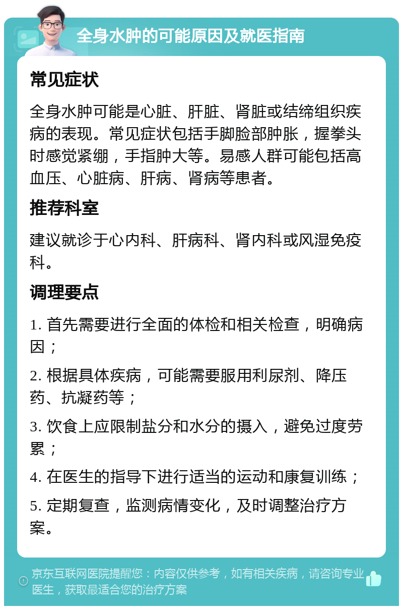 全身水肿的可能原因及就医指南 常见症状 全身水肿可能是心脏、肝脏、肾脏或结缔组织疾病的表现。常见症状包括手脚脸部肿胀，握拳头时感觉紧绷，手指肿大等。易感人群可能包括高血压、心脏病、肝病、肾病等患者。 推荐科室 建议就诊于心内科、肝病科、肾内科或风湿免疫科。 调理要点 1. 首先需要进行全面的体检和相关检查，明确病因； 2. 根据具体疾病，可能需要服用利尿剂、降压药、抗凝药等； 3. 饮食上应限制盐分和水分的摄入，避免过度劳累； 4. 在医生的指导下进行适当的运动和康复训练； 5. 定期复查，监测病情变化，及时调整治疗方案。