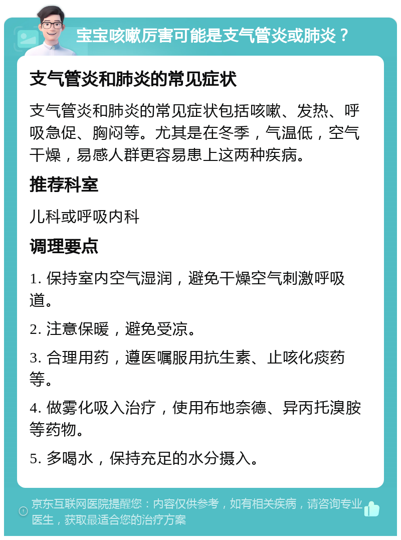 宝宝咳嗽厉害可能是支气管炎或肺炎？ 支气管炎和肺炎的常见症状 支气管炎和肺炎的常见症状包括咳嗽、发热、呼吸急促、胸闷等。尤其是在冬季，气温低，空气干燥，易感人群更容易患上这两种疾病。 推荐科室 儿科或呼吸内科 调理要点 1. 保持室内空气湿润，避免干燥空气刺激呼吸道。 2. 注意保暖，避免受凉。 3. 合理用药，遵医嘱服用抗生素、止咳化痰药等。 4. 做雾化吸入治疗，使用布地奈德、异丙托溴胺等药物。 5. 多喝水，保持充足的水分摄入。