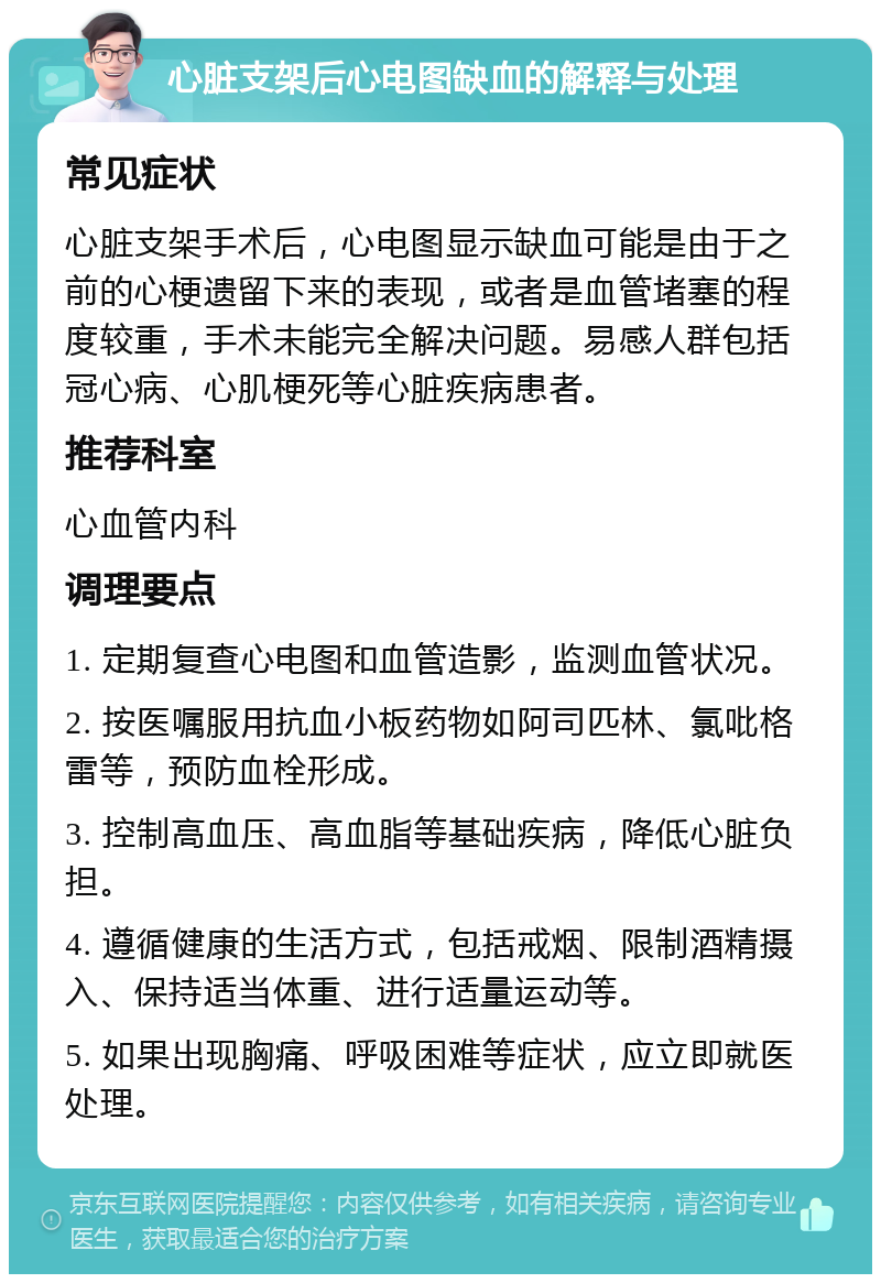 心脏支架后心电图缺血的解释与处理 常见症状 心脏支架手术后，心电图显示缺血可能是由于之前的心梗遗留下来的表现，或者是血管堵塞的程度较重，手术未能完全解决问题。易感人群包括冠心病、心肌梗死等心脏疾病患者。 推荐科室 心血管内科 调理要点 1. 定期复查心电图和血管造影，监测血管状况。 2. 按医嘱服用抗血小板药物如阿司匹林、氯吡格雷等，预防血栓形成。 3. 控制高血压、高血脂等基础疾病，降低心脏负担。 4. 遵循健康的生活方式，包括戒烟、限制酒精摄入、保持适当体重、进行适量运动等。 5. 如果出现胸痛、呼吸困难等症状，应立即就医处理。