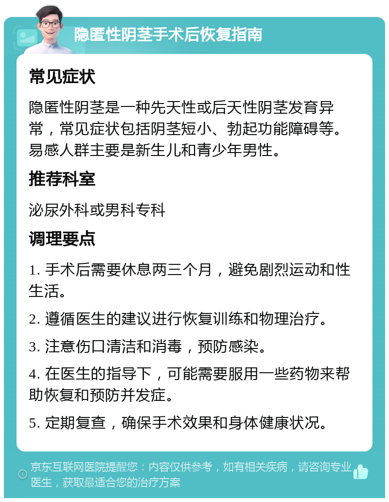 隐匿性阴茎手术后恢复指南 常见症状 隐匿性阴茎是一种先天性或后天性阴茎发育异常，常见症状包括阴茎短小、勃起功能障碍等。易感人群主要是新生儿和青少年男性。 推荐科室 泌尿外科或男科专科 调理要点 1. 手术后需要休息两三个月，避免剧烈运动和性生活。 2. 遵循医生的建议进行恢复训练和物理治疗。 3. 注意伤口清洁和消毒，预防感染。 4. 在医生的指导下，可能需要服用一些药物来帮助恢复和预防并发症。 5. 定期复查，确保手术效果和身体健康状况。