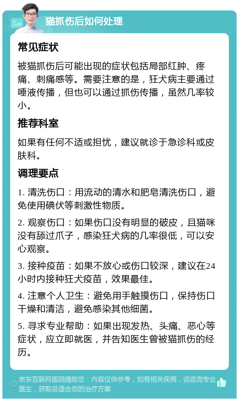 猫抓伤后如何处理 常见症状 被猫抓伤后可能出现的症状包括局部红肿、疼痛、刺痛感等。需要注意的是，狂犬病主要通过唾液传播，但也可以通过抓伤传播，虽然几率较小。 推荐科室 如果有任何不适或担忧，建议就诊于急诊科或皮肤科。 调理要点 1. 清洗伤口：用流动的清水和肥皂清洗伤口，避免使用碘伏等刺激性物质。 2. 观察伤口：如果伤口没有明显的破皮，且猫咪没有舔过爪子，感染狂犬病的几率很低，可以安心观察。 3. 接种疫苗：如果不放心或伤口较深，建议在24小时内接种狂犬疫苗，效果最佳。 4. 注意个人卫生：避免用手触摸伤口，保持伤口干燥和清洁，避免感染其他细菌。 5. 寻求专业帮助：如果出现发热、头痛、恶心等症状，应立即就医，并告知医生曾被猫抓伤的经历。