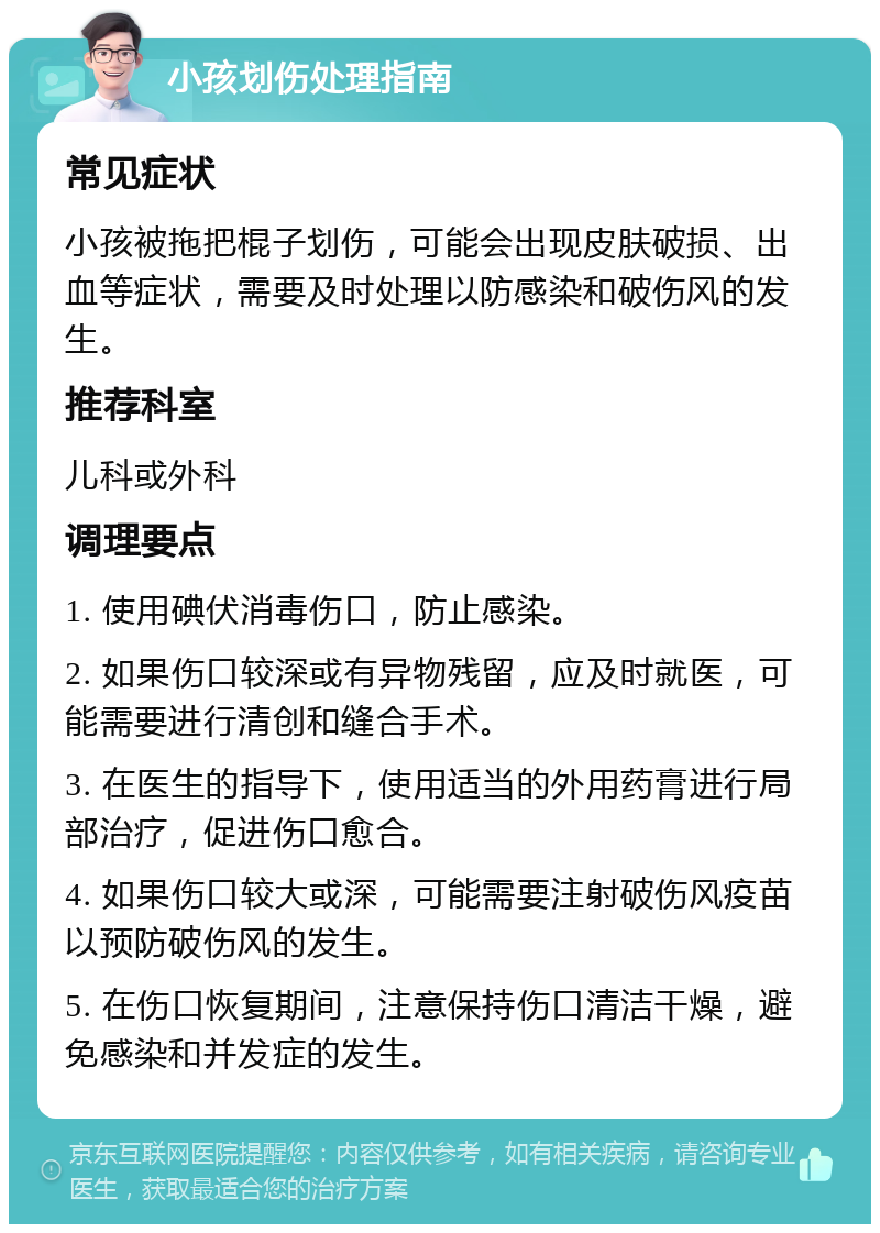 小孩划伤处理指南 常见症状 小孩被拖把棍子划伤，可能会出现皮肤破损、出血等症状，需要及时处理以防感染和破伤风的发生。 推荐科室 儿科或外科 调理要点 1. 使用碘伏消毒伤口，防止感染。 2. 如果伤口较深或有异物残留，应及时就医，可能需要进行清创和缝合手术。 3. 在医生的指导下，使用适当的外用药膏进行局部治疗，促进伤口愈合。 4. 如果伤口较大或深，可能需要注射破伤风疫苗以预防破伤风的发生。 5. 在伤口恢复期间，注意保持伤口清洁干燥，避免感染和并发症的发生。