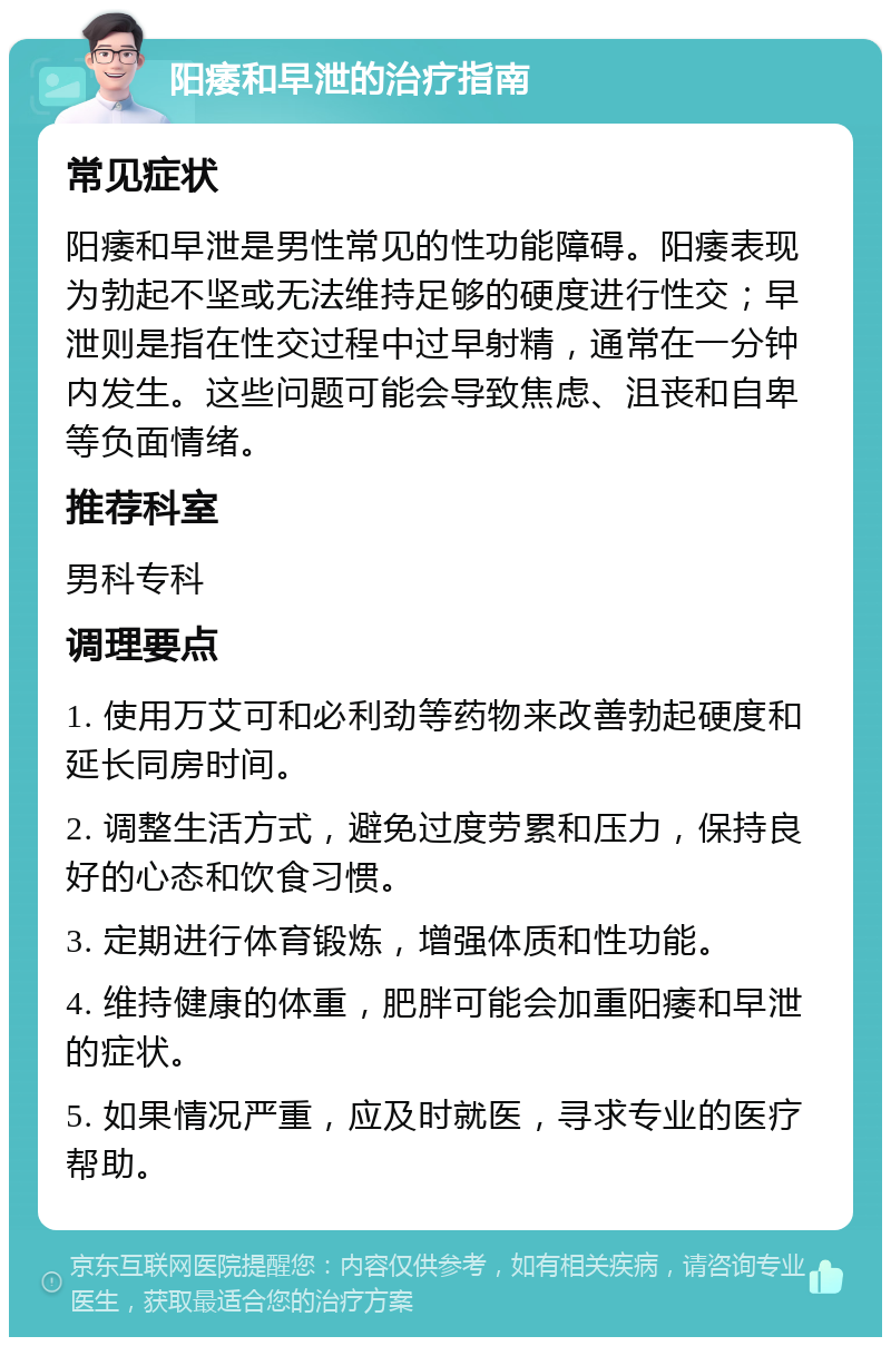 阳痿和早泄的治疗指南 常见症状 阳痿和早泄是男性常见的性功能障碍。阳痿表现为勃起不坚或无法维持足够的硬度进行性交；早泄则是指在性交过程中过早射精，通常在一分钟内发生。这些问题可能会导致焦虑、沮丧和自卑等负面情绪。 推荐科室 男科专科 调理要点 1. 使用万艾可和必利劲等药物来改善勃起硬度和延长同房时间。 2. 调整生活方式，避免过度劳累和压力，保持良好的心态和饮食习惯。 3. 定期进行体育锻炼，增强体质和性功能。 4. 维持健康的体重，肥胖可能会加重阳痿和早泄的症状。 5. 如果情况严重，应及时就医，寻求专业的医疗帮助。