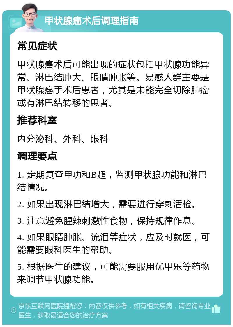 甲状腺癌术后调理指南 常见症状 甲状腺癌术后可能出现的症状包括甲状腺功能异常、淋巴结肿大、眼睛肿胀等。易感人群主要是甲状腺癌手术后患者，尤其是未能完全切除肿瘤或有淋巴结转移的患者。 推荐科室 内分泌科、外科、眼科 调理要点 1. 定期复查甲功和B超，监测甲状腺功能和淋巴结情况。 2. 如果出现淋巴结增大，需要进行穿刺活检。 3. 注意避免腥辣刺激性食物，保持规律作息。 4. 如果眼睛肿胀、流泪等症状，应及时就医，可能需要眼科医生的帮助。 5. 根据医生的建议，可能需要服用优甲乐等药物来调节甲状腺功能。