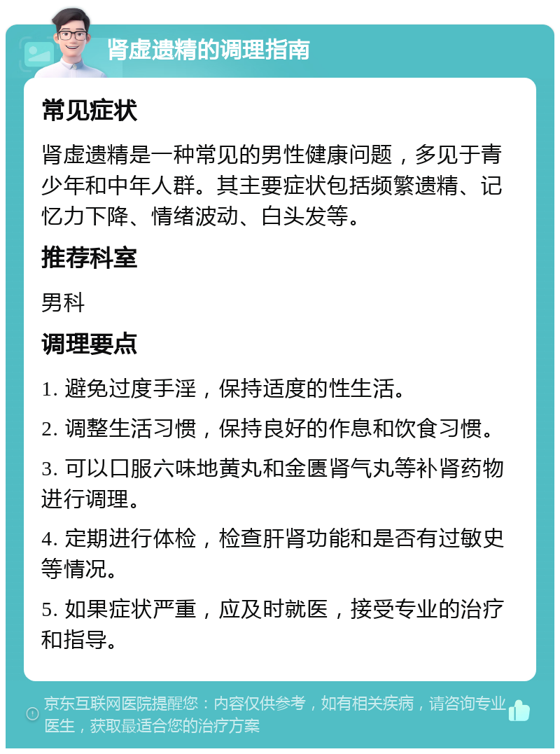 肾虚遗精的调理指南 常见症状 肾虚遗精是一种常见的男性健康问题，多见于青少年和中年人群。其主要症状包括频繁遗精、记忆力下降、情绪波动、白头发等。 推荐科室 男科 调理要点 1. 避免过度手淫，保持适度的性生活。 2. 调整生活习惯，保持良好的作息和饮食习惯。 3. 可以口服六味地黄丸和金匮肾气丸等补肾药物进行调理。 4. 定期进行体检，检查肝肾功能和是否有过敏史等情况。 5. 如果症状严重，应及时就医，接受专业的治疗和指导。