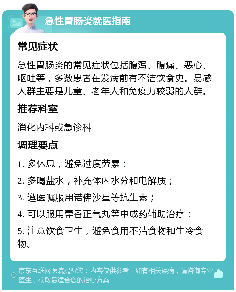 急性胃肠炎就医指南 常见症状 急性胃肠炎的常见症状包括腹泻、腹痛、恶心、呕吐等，多数患者在发病前有不洁饮食史。易感人群主要是儿童、老年人和免疫力较弱的人群。 推荐科室 消化内科或急诊科 调理要点 1. 多休息，避免过度劳累； 2. 多喝盐水，补充体内水分和电解质； 3. 遵医嘱服用诺佛沙星等抗生素； 4. 可以服用藿香正气丸等中成药辅助治疗； 5. 注意饮食卫生，避免食用不洁食物和生冷食物。