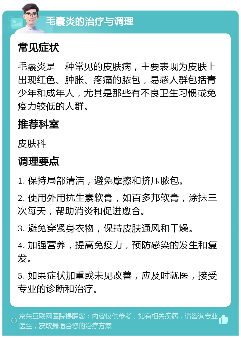 毛囊炎的治疗与调理 常见症状 毛囊炎是一种常见的皮肤病，主要表现为皮肤上出现红色、肿胀、疼痛的脓包，易感人群包括青少年和成年人，尤其是那些有不良卫生习惯或免疫力较低的人群。 推荐科室 皮肤科 调理要点 1. 保持局部清洁，避免摩擦和挤压脓包。 2. 使用外用抗生素软膏，如百多邦软膏，涂抹三次每天，帮助消炎和促进愈合。 3. 避免穿紧身衣物，保持皮肤通风和干燥。 4. 加强营养，提高免疫力，预防感染的发生和复发。 5. 如果症状加重或未见改善，应及时就医，接受专业的诊断和治疗。