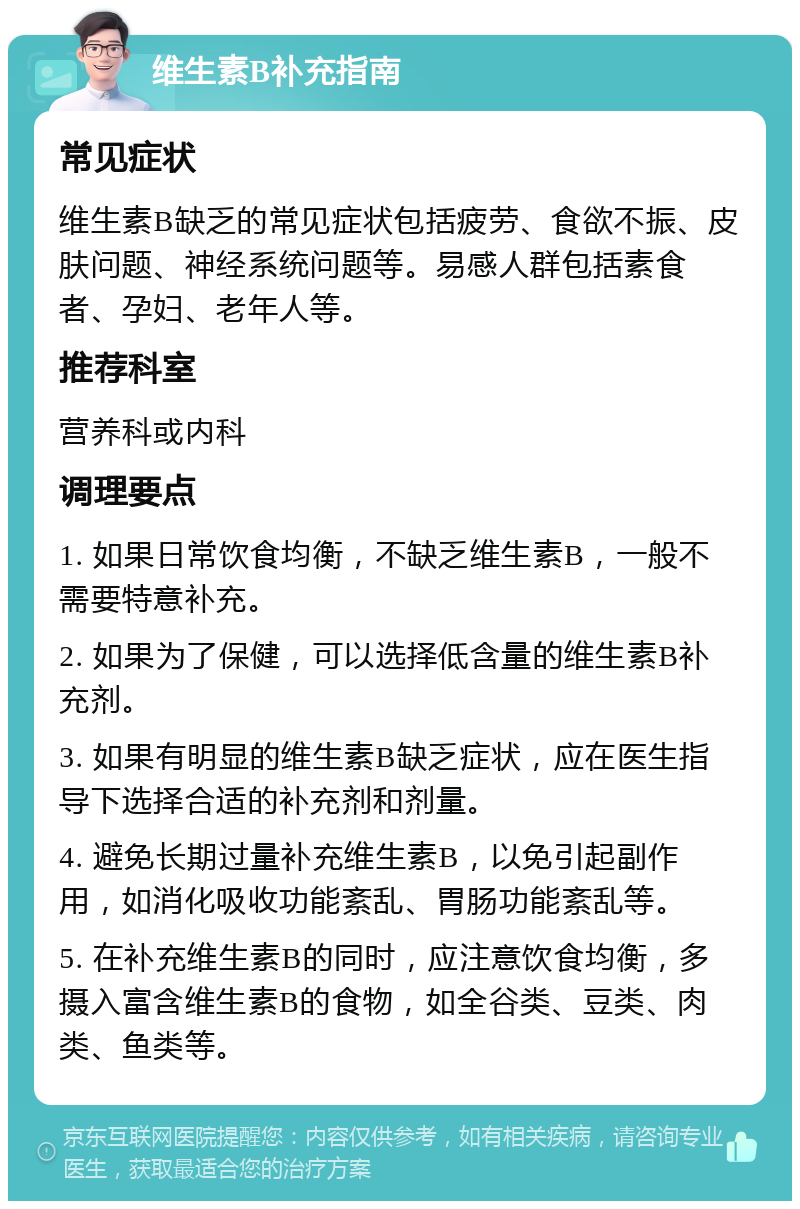 维生素B补充指南 常见症状 维生素B缺乏的常见症状包括疲劳、食欲不振、皮肤问题、神经系统问题等。易感人群包括素食者、孕妇、老年人等。 推荐科室 营养科或内科 调理要点 1. 如果日常饮食均衡，不缺乏维生素B，一般不需要特意补充。 2. 如果为了保健，可以选择低含量的维生素B补充剂。 3. 如果有明显的维生素B缺乏症状，应在医生指导下选择合适的补充剂和剂量。 4. 避免长期过量补充维生素B，以免引起副作用，如消化吸收功能紊乱、胃肠功能紊乱等。 5. 在补充维生素B的同时，应注意饮食均衡，多摄入富含维生素B的食物，如全谷类、豆类、肉类、鱼类等。