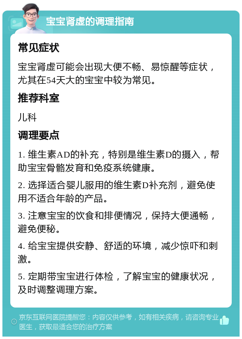 宝宝肾虚的调理指南 常见症状 宝宝肾虚可能会出现大便不畅、易惊醒等症状，尤其在54天大的宝宝中较为常见。 推荐科室 儿科 调理要点 1. 维生素AD的补充，特别是维生素D的摄入，帮助宝宝骨骼发育和免疫系统健康。 2. 选择适合婴儿服用的维生素D补充剂，避免使用不适合年龄的产品。 3. 注意宝宝的饮食和排便情况，保持大便通畅，避免便秘。 4. 给宝宝提供安静、舒适的环境，减少惊吓和刺激。 5. 定期带宝宝进行体检，了解宝宝的健康状况，及时调整调理方案。