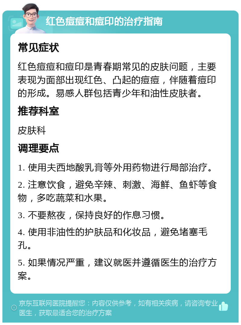 红色痘痘和痘印的治疗指南 常见症状 红色痘痘和痘印是青春期常见的皮肤问题，主要表现为面部出现红色、凸起的痘痘，伴随着痘印的形成。易感人群包括青少年和油性皮肤者。 推荐科室 皮肤科 调理要点 1. 使用夫西地酸乳膏等外用药物进行局部治疗。 2. 注意饮食，避免辛辣、刺激、海鲜、鱼虾等食物，多吃蔬菜和水果。 3. 不要熬夜，保持良好的作息习惯。 4. 使用非油性的护肤品和化妆品，避免堵塞毛孔。 5. 如果情况严重，建议就医并遵循医生的治疗方案。