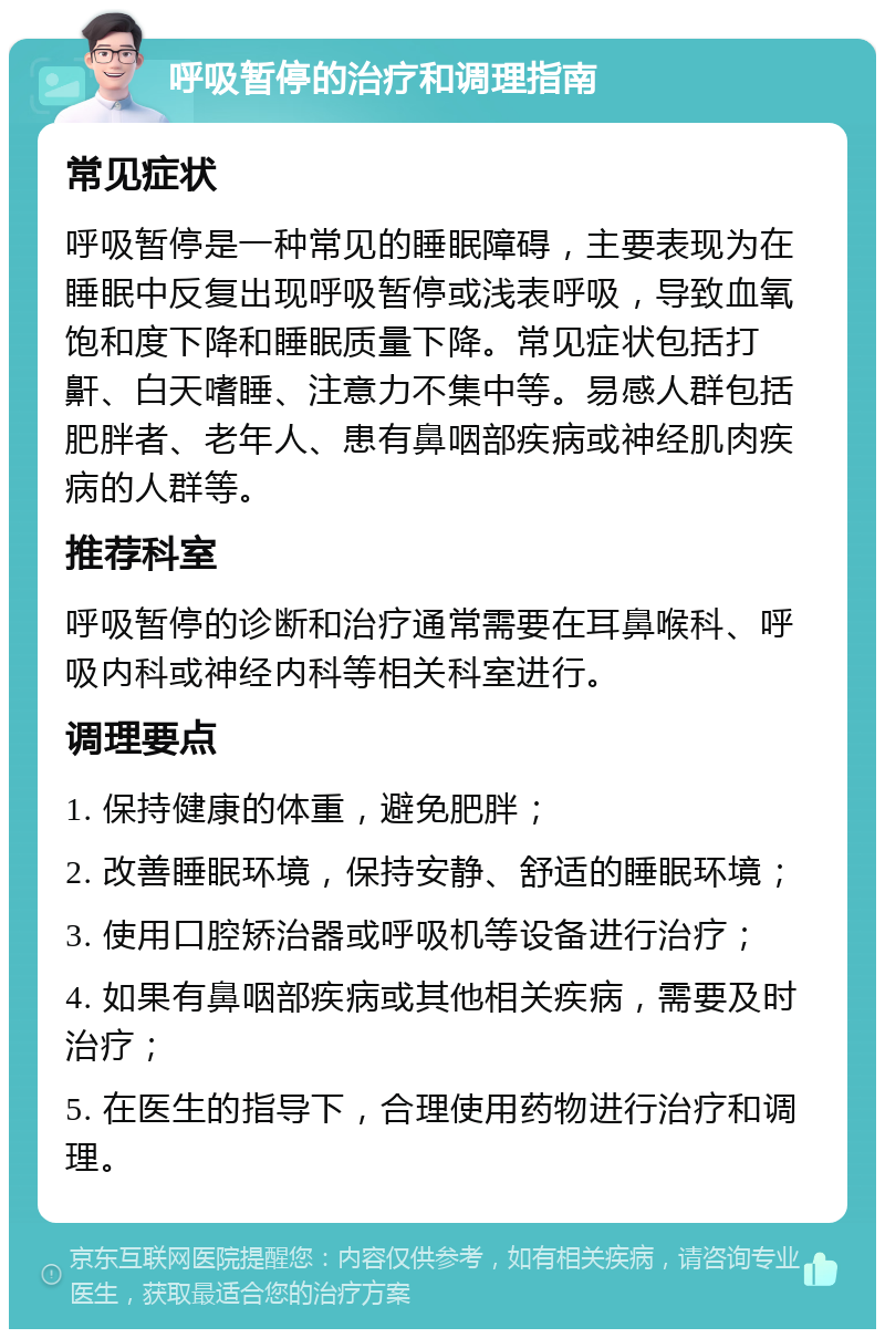 呼吸暂停的治疗和调理指南 常见症状 呼吸暂停是一种常见的睡眠障碍，主要表现为在睡眠中反复出现呼吸暂停或浅表呼吸，导致血氧饱和度下降和睡眠质量下降。常见症状包括打鼾、白天嗜睡、注意力不集中等。易感人群包括肥胖者、老年人、患有鼻咽部疾病或神经肌肉疾病的人群等。 推荐科室 呼吸暂停的诊断和治疗通常需要在耳鼻喉科、呼吸内科或神经内科等相关科室进行。 调理要点 1. 保持健康的体重，避免肥胖； 2. 改善睡眠环境，保持安静、舒适的睡眠环境； 3. 使用口腔矫治器或呼吸机等设备进行治疗； 4. 如果有鼻咽部疾病或其他相关疾病，需要及时治疗； 5. 在医生的指导下，合理使用药物进行治疗和调理。