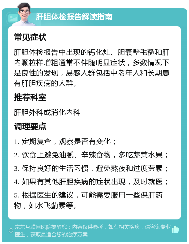 肝胆体检报告解读指南 常见症状 肝胆体检报告中出现的钙化灶、胆囊壁毛糙和肝内颗粒样增粗通常不伴随明显症状，多数情况下是良性的发现，易感人群包括中老年人和长期患有肝胆疾病的人群。 推荐科室 肝胆外科或消化内科 调理要点 1. 定期复查，观察是否有变化； 2. 饮食上避免油腻、辛辣食物，多吃蔬菜水果； 3. 保持良好的生活习惯，避免熬夜和过度劳累； 4. 如果有其他肝胆疾病的症状出现，及时就医； 5. 根据医生的建议，可能需要服用一些保肝药物，如水飞蓟素等。